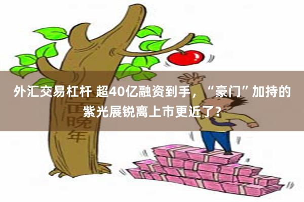 外汇交易杠杆 超40亿融资到手，“豪门”加持的紫光展锐离上市更近了？