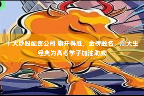 十大炒股配资公司 旗开得胜，金榜题名，周大生经典为高考学子加油助威