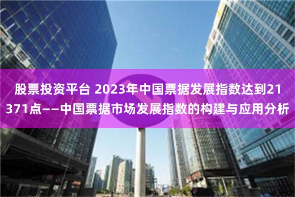 股票投资平台 2023年中国票据发展指数达到21371点——中国票据市场发展指数的构建与应用分析