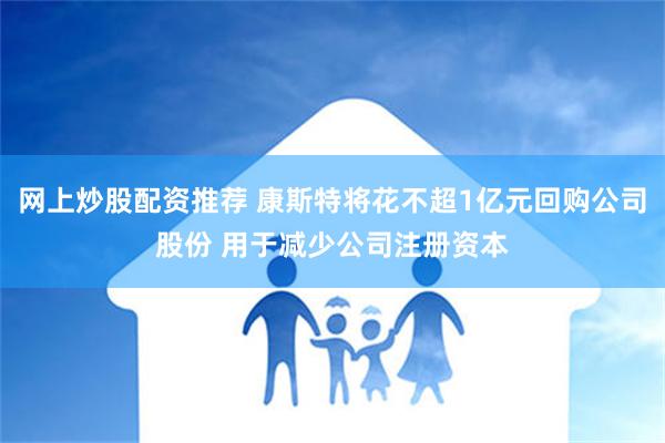 网上炒股配资推荐 康斯特将花不超1亿元回购公司股份 用于减少公司注册资本