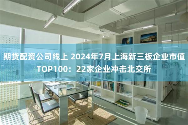 期货配资公司线上 2024年7月上海新三板企业市值TOP100：22家企业冲击北交所