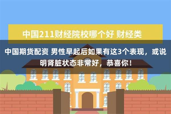 中国期货配资 男性早起后如果有这3个表现，或说明肾脏状态非常好，恭喜你！