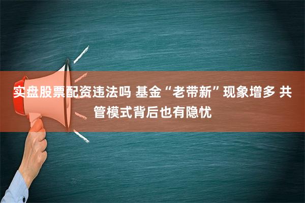 实盘股票配资违法吗 基金“老带新”现象增多 共管模式背后也有隐忧