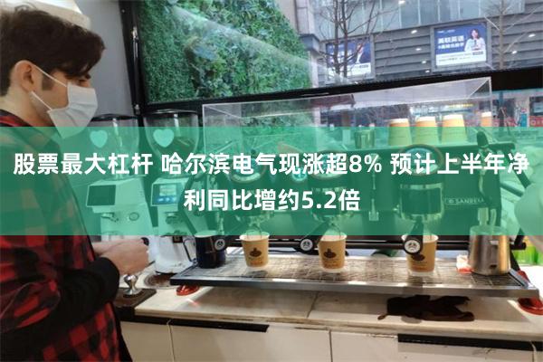 股票最大杠杆 哈尔滨电气现涨超8% 预计上半年净利同比增约5.2倍