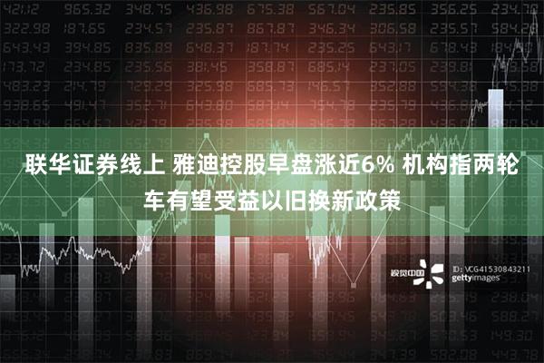 联华证券线上 雅迪控股早盘涨近6% 机构指两轮车有望受益以旧换新政策