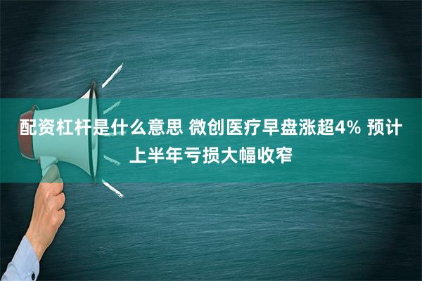 配资杠杆是什么意思 微创医疗早盘涨超4% 预计上半年亏损大幅收窄