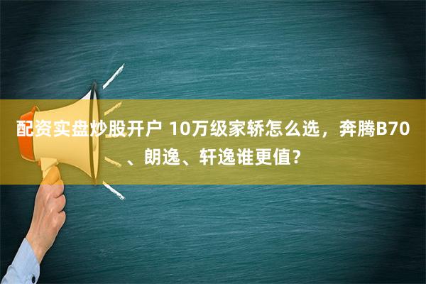 配资实盘炒股开户 10万级家轿怎么选，奔腾B70、朗逸、轩逸谁更值？