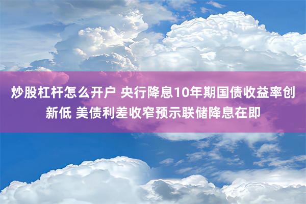 炒股杠杆怎么开户 央行降息10年期国债收益率创新低 美债利差收窄预示联储降息在即