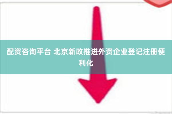 配资咨询平台 北京新政推进外资企业登记注册便利化