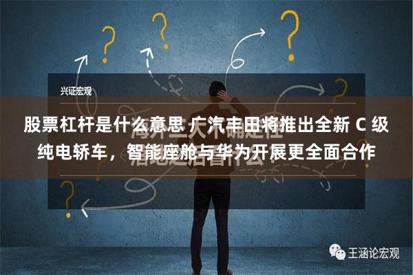 股票杠杆是什么意思 广汽丰田将推出全新 C 级纯电轿车，智能座舱与华为开展更全面合作