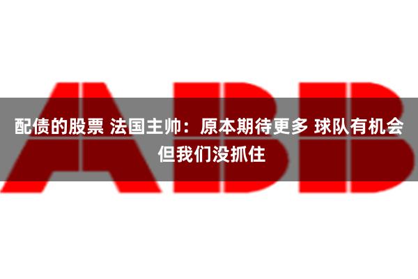 配债的股票 法国主帅：原本期待更多 球队有机会 但我们没抓住