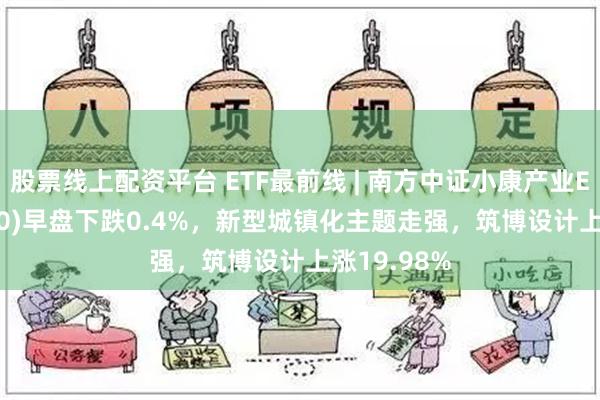 股票线上配资平台 ETF最前线 | 南方中证小康产业ETF(510160)早盘下跌0.4%，新型城镇化主题走强，筑博设计上涨19.98%