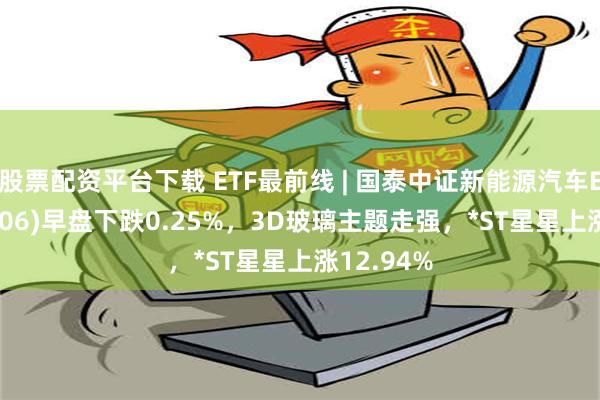 股票配资平台下载 ETF最前线 | 国泰中证新能源汽车ETF(159806)早盘下跌0.25%，3D玻璃主题走强，*ST星星上涨12.94%