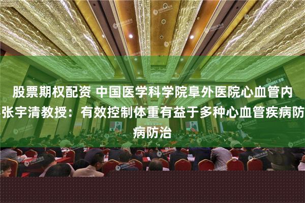 股票期权配资 中国医学科学院阜外医院心血管内科张宇清教授：有效控制体重有益于多种心血管疾病防治