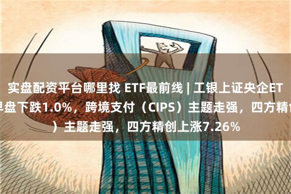 实盘配资平台哪里找 ETF最前线 | 工银上证央企ETF(510060)早盘下跌1.0%，跨境支付（CIPS）主题走强，四方精创上涨7.26%