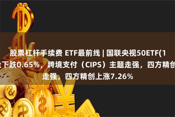 股票杠杆手续费 ETF最前线 | 国联央视50ETF(159965)早盘下跌0.65%，跨境支付（CIPS）主题走强，四方精创上涨7.26%