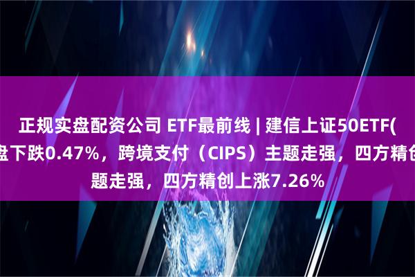 正规实盘配资公司 ETF最前线 | 建信上证50ETF(510800)早盘下跌0.47%，跨境支付（CIPS）主题走强，四方精创上涨7.26%