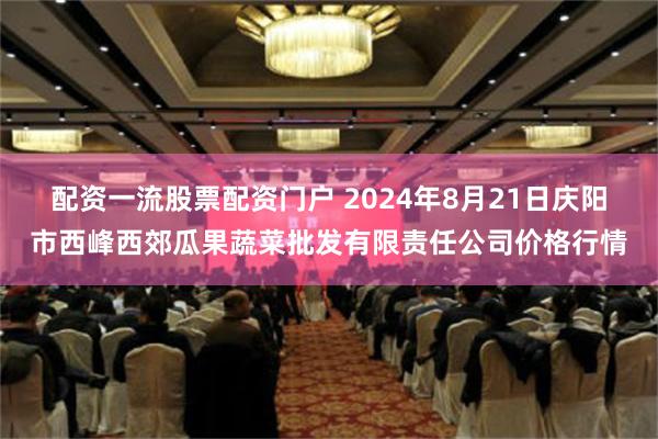 配资一流股票配资门户 2024年8月21日庆阳市西峰西郊瓜果蔬菜批发有限责任公司价格行情