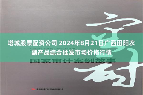 塔城股票配资公司 2024年8月21日广西田阳农副产品综合批发市场价格行情