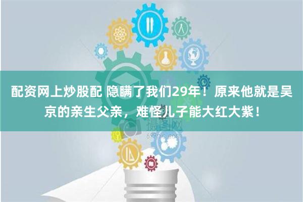 配资网上炒股配 隐瞒了我们29年！原来他就是吴京的亲生父亲，难怪儿子能大红大紫！