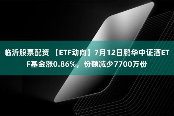 临沂股票配资 【ETF动向】7月12日鹏华中证酒ETF基金涨0.86%，份额减少7700万份