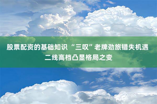 股票配资的基础知识 “三叹”老牌劲旅错失机遇 二线高档凸显格局之变