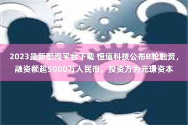 2023最新配资平台下载 恒道科技公布B轮融资，融资额超5000万人民币，投资方为元璟资本