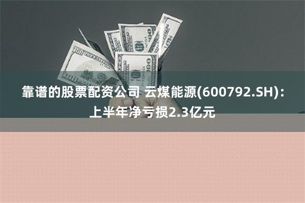 靠谱的股票配资公司 云煤能源(600792.SH)：上半年净亏损2.3亿元