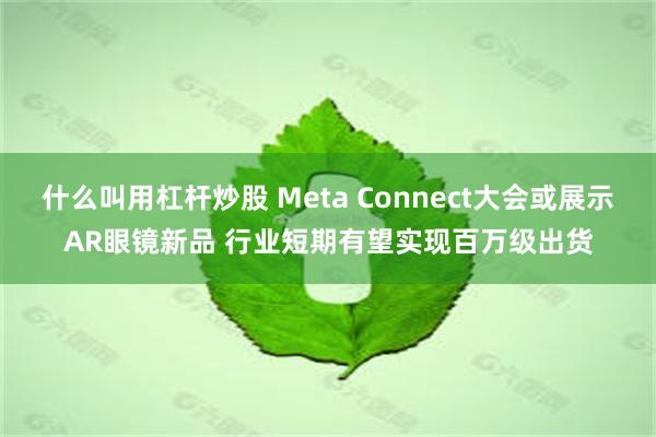 什么叫用杠杆炒股 Meta Connect大会或展示AR眼镜新品 行业短期有望实现百万级出货