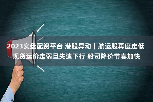 2023实盘配资平台 港股异动︱航运股再度走低 现货运价走弱且失速下行 船司降价节奏加快