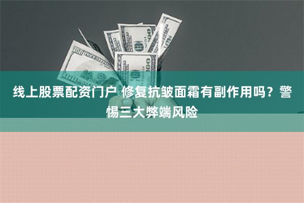 线上股票配资门户 修复抗皱面霜有副作用吗？警惕三大弊端风险