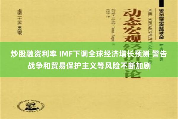 炒股融资利率 IMF下调全球经济增长预测 警告战争和贸易保护主义等风险不断加剧