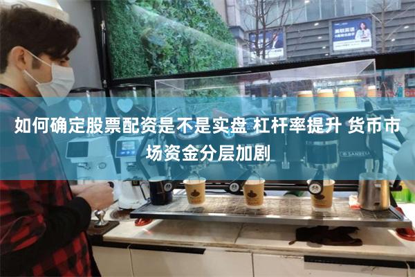 如何确定股票配资是不是实盘 杠杆率提升 货币市场资金分层加剧