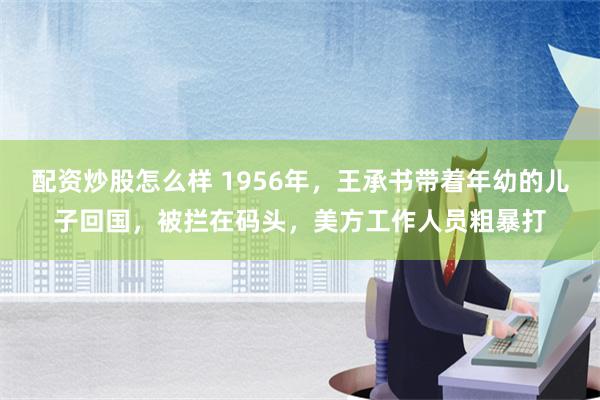 配资炒股怎么样 1956年，王承书带着年幼的儿子回国，被拦在码头，美方工作人员粗暴打