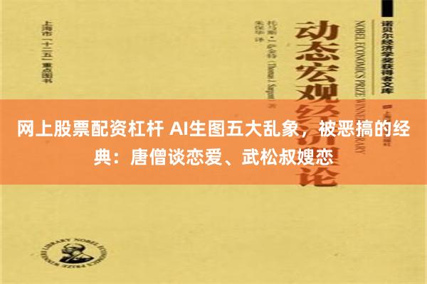 网上股票配资杠杆 AI生图五大乱象，被恶搞的经典：唐僧谈恋爱、武松叔嫂恋