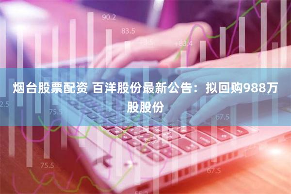 烟台股票配资 百洋股份最新公告：拟回购988万股股份