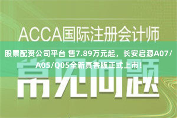 股票配资公司平台 售7.89万元起，长安启源A07/A05/Q05全新真香版正式上市！