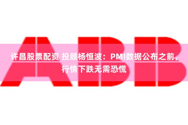 许昌股票配资 投顾杨恒波：PMI数据公布之前，行情下跌无需恐慌