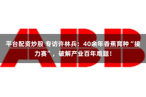 平台配资炒股 专访许林兵：40余年香蕉育种“接力赛”，破解产业百年难题！