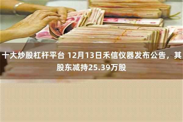 十大炒股杠杆平台 12月13日禾信仪器发布公告，其股东减持25.39万股