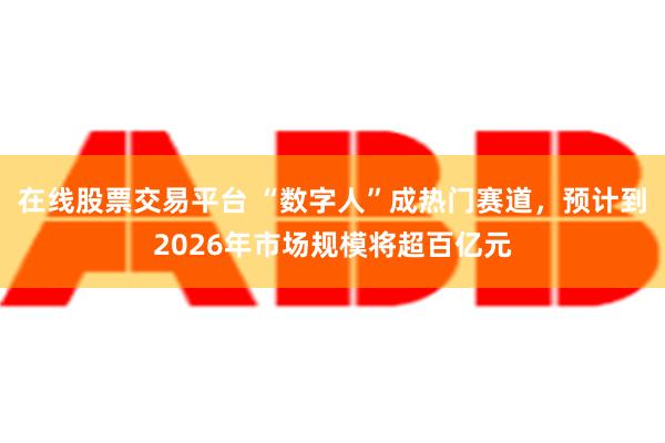 在线股票交易平台 “数字人”成热门赛道，预计到2026年市场规模将超百亿元