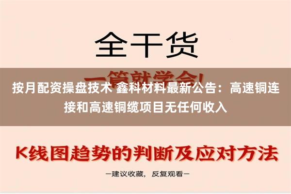 按月配资操盘技术 鑫科材料最新公告：高速铜连接和高速铜缆项目无任何收入