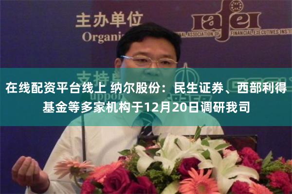 在线配资平台线上 纳尔股份：民生证券、西部利得基金等多家机构于12月20日调研我司