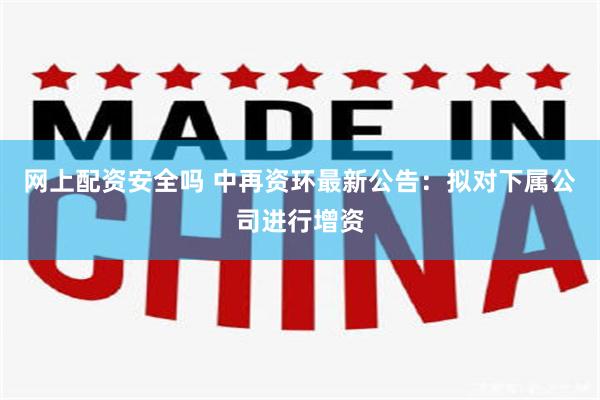 网上配资安全吗 中再资环最新公告：拟对下属公司进行增资