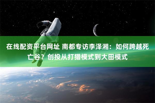 在线配资平台网址 南都专访李泽湘：如何跨越死亡谷？创投从打猎模式到大田模式