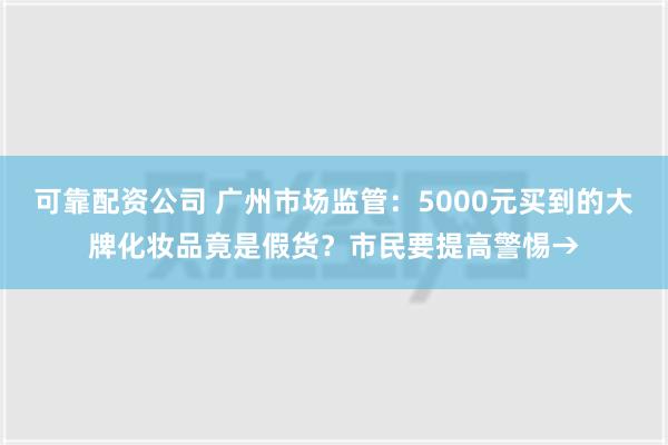 可靠配资公司 广州市场监管：5000元买到的大牌化妆品竟是假货？市民要提高警惕→