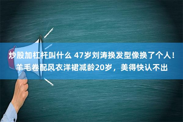 炒股加杠杆叫什么 47岁刘涛换发型像换了个人！羊毛卷配风衣洋裙减龄20岁，美得快认不出