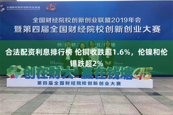 合法配资利息排行榜 伦铜收跌超1.6%，伦镍和伦锡跌超2%