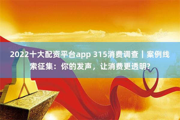 2022十大配资平台app 315消费调查｜案例线索征集：你的发声，让消费更透明?