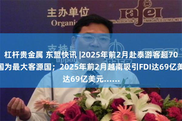 杠杆贵金属 东盟快讯 |2025年前2月赴泰游客超700万 中国为最大客源国；2025年前2月越南吸引FDI达69亿美元......